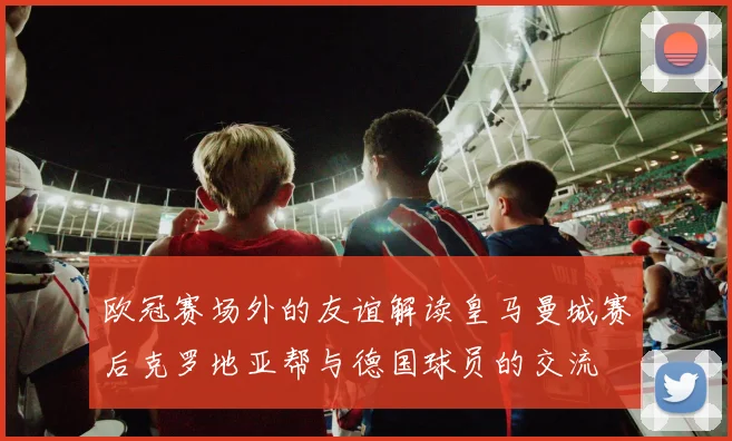 欧冠赛场外的友谊解读皇马曼城赛后克罗地亚帮与德国球员的交流