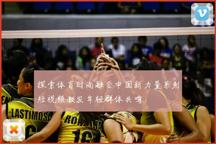 探索体育时尚融合中国新力量系列短视频激发年轻群体共鸣