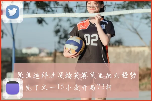 聚焦迪拜沙漠精英赛莫里纳利强势领先丁文一T5小麦开局73杆