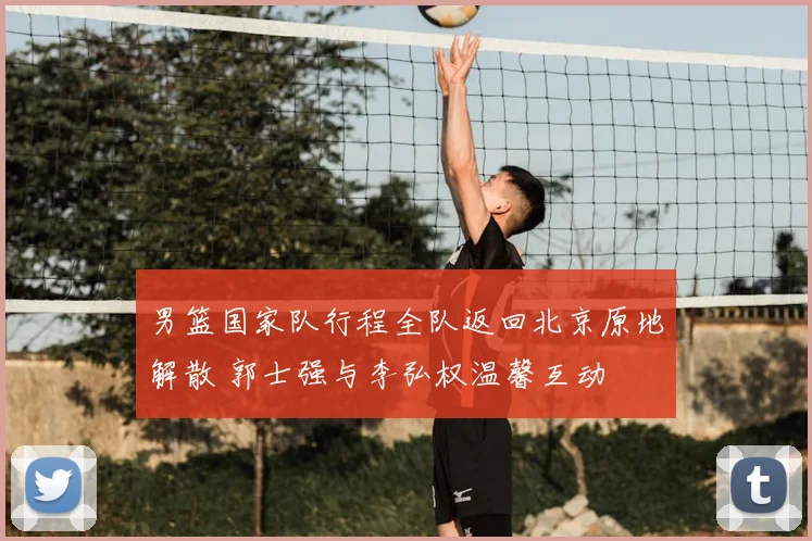 男篮国家队行程全队返回北京原地解散 郭士强与李弘权温馨互动