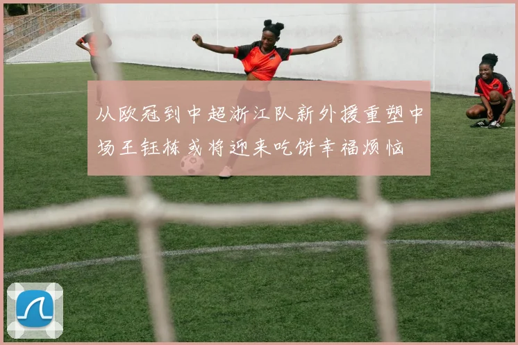 从欧冠到中超浙江队新外援重塑中场王钰栋或将迎来吃饼幸福烦恼