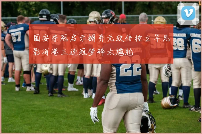 国安夺冠启示摒弃无效传控立竿见影海港三连冠梦碎太尴尬