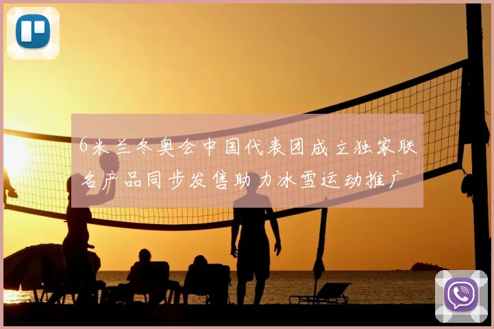 6米兰冬奥会中国代表团成立独家联名产品同步发售助力冰雪运动推广