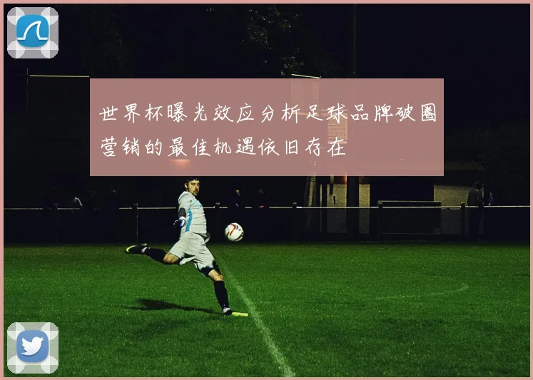 世界杯曝光效应分析足球品牌破圈营销的最佳机遇依旧存在