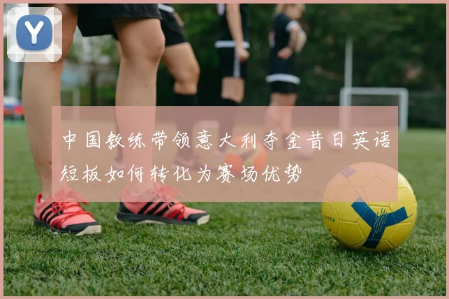 中国教练带领意大利夺金昔日英语短板如何转化为赛场优势