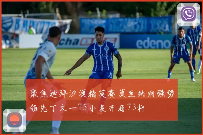 聚焦迪拜沙漠精英赛莫里纳利强势领先丁文一T5小麦开局73杆