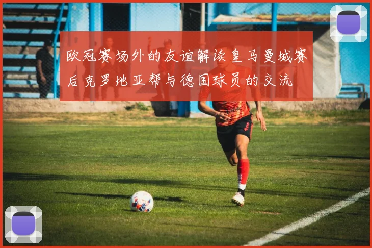 欧冠赛场外的友谊解读皇马曼城赛后克罗地亚帮与德国球员的交流