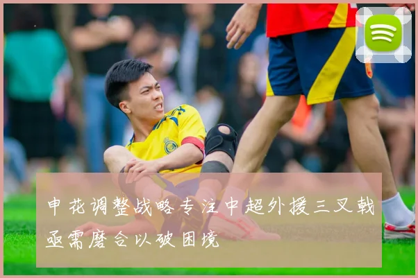 申花调整战略专注中超外援三叉戟亟需磨合以破困境