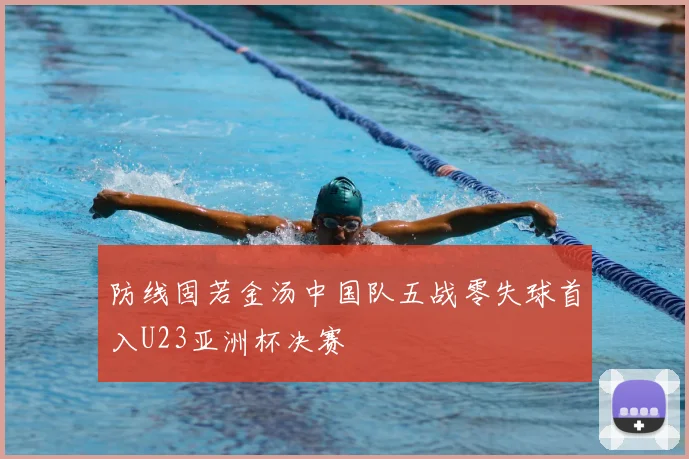 防线固若金汤中国队五战零失球首入U23亚洲杯决赛