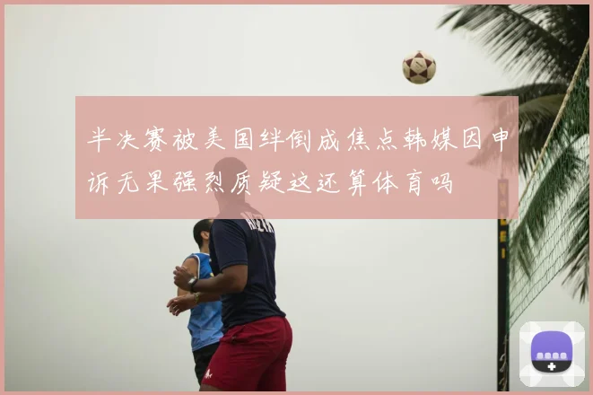 半决赛被美国绊倒成焦点韩媒因申诉无果强烈质疑这还算体育吗
